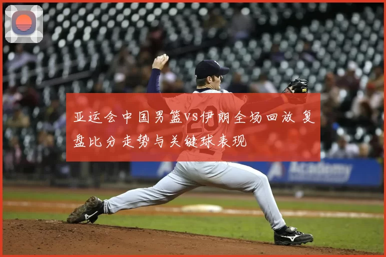 亚运会中国男篮vs伊朗全场回放 复盘比分走势与关键球表现