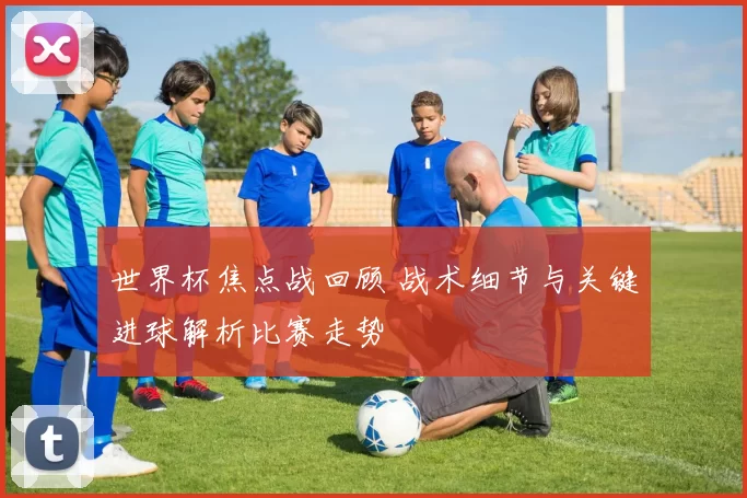 世界杯焦点战回顾 战术细节与关键进球解析比赛走势