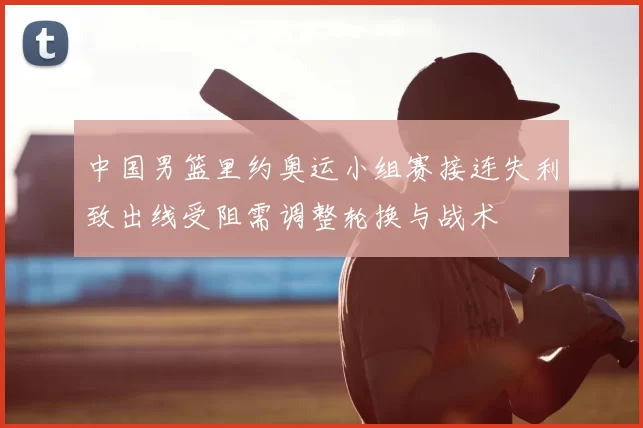 中国男篮里约奥运小组赛接连失利致出线受阻需调整轮换与战术