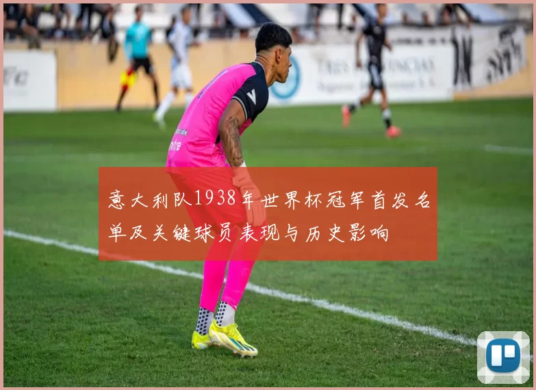 意大利队1938年世界杯冠军首发名单及关键球员表现与历史影响