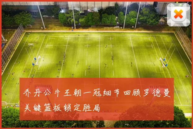 乔丹公牛王朝一冠细节回顾罗德曼关键篮板锁定胜局