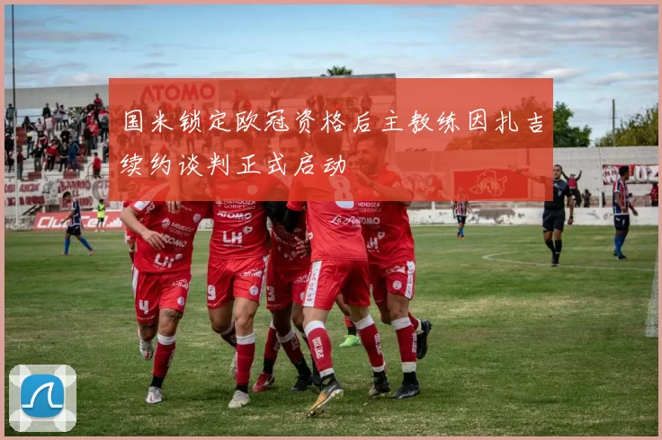 国米锁定欧冠资格后主教练因扎吉续约谈判正式启动