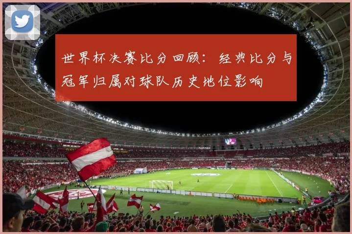 世界杯决赛比分回顾：经典比分与冠军归属对球队历史地位影响