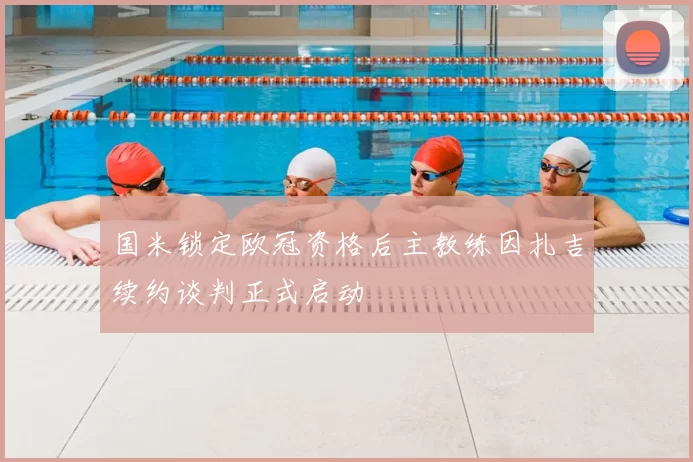 国米锁定欧冠资格后主教练因扎吉续约谈判正式启动