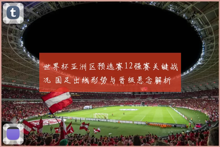 世界杯亚洲区预选赛12强赛关键战况 国足出线形势与晋级悬念解析