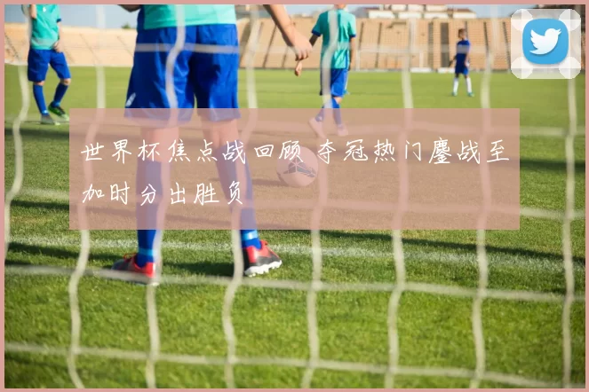 世界杯焦点战回顾 夺冠热门鏖战至加时分出胜负