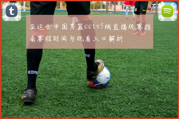 亚运会中国男篮cctv5线直播观赛指南赛程时间与观看入口解析