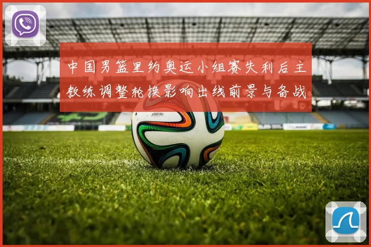 中国男篮里约奥运小组赛失利后主教练调整轮换影响出线前景与备战重点