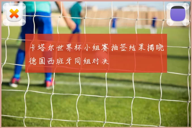 卡塔尔世界杯小组赛抽签结果揭晓德国西班牙同组对决