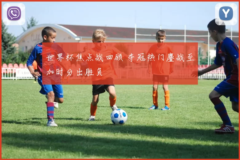 世界杯焦点战回顾 夺冠热门鏖战至加时分出胜负