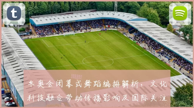 冬奥会闭幕式舞蹈编排解析，文化科技融合带动传播影响及国际关注