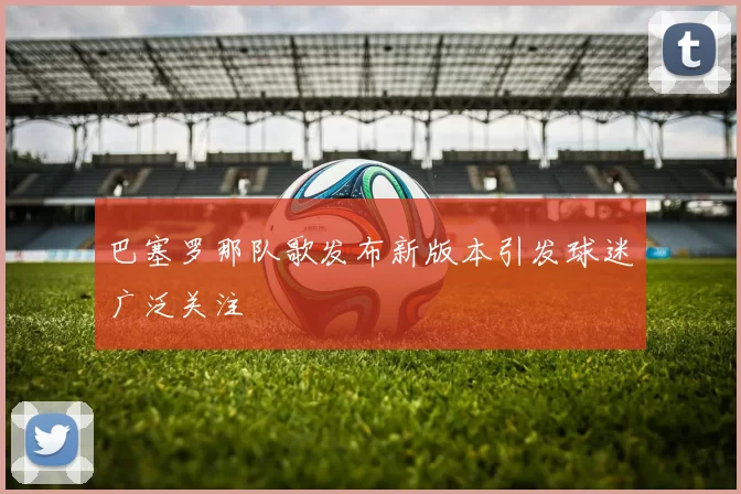 巴塞罗那队歌发布新版本引发球迷广泛关注