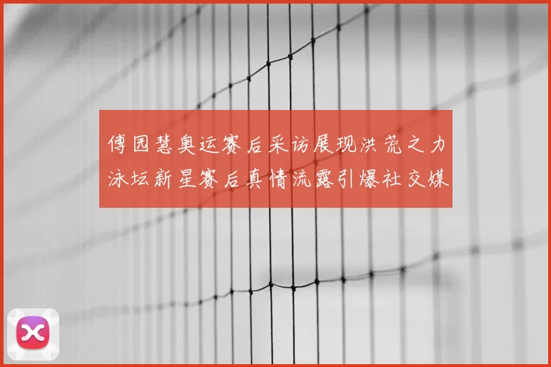 傅园慧奥运赛后采访展现洪荒之力泳坛新星赛后真情流露引爆社交媒体