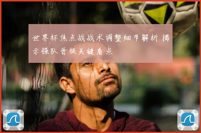 世界杯焦点战战术调整细节解析 揭示强队晋级关键看点