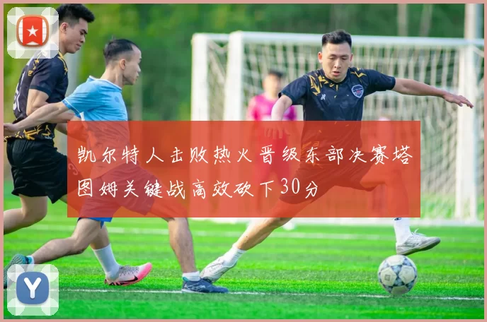 凯尔特人击败热火晋级东部决赛塔图姆关键战高效砍下30分