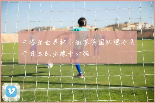 卡塔尔世界杯小组赛德国队爆冷负于日本队无缘十六强