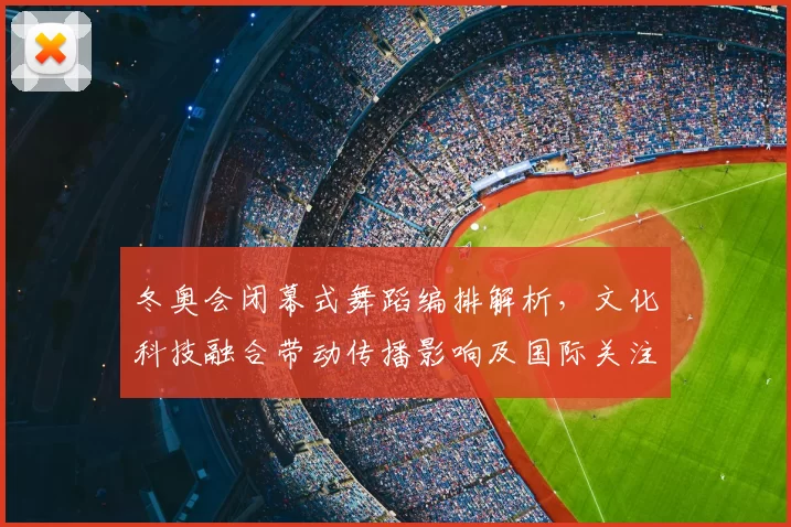 冬奥会闭幕式舞蹈编排解析，文化科技融合带动传播影响及国际关注