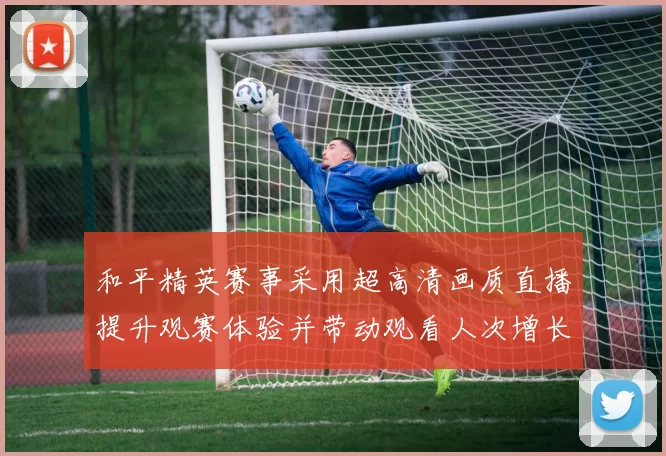 和平精英赛事采用超高清画质直播提升观赛体验并带动观看人次增长