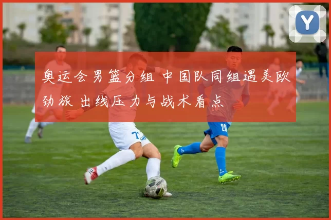 奥运会男篮分组 中国队同组遇美欧劲旅 出线压力与战术看点