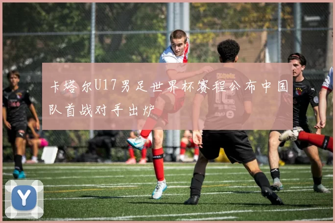 卡塔尔U17男足世界杯赛程公布中国队首战对手出炉