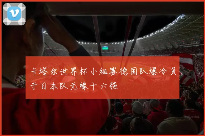 卡塔尔世界杯小组赛德国队爆冷负于日本队无缘十六强