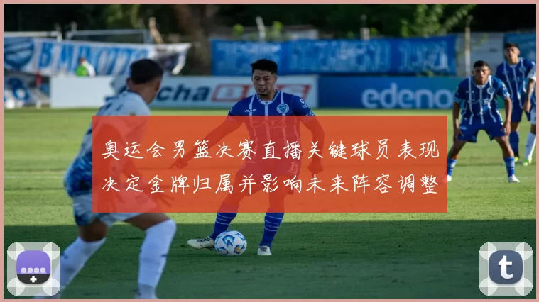 奥运会男篮决赛直播关键球员表现决定金牌归属并影响未来阵容调整