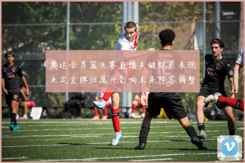 奥运会男篮决赛直播关键球员表现决定金牌归属并影响未来阵容调整