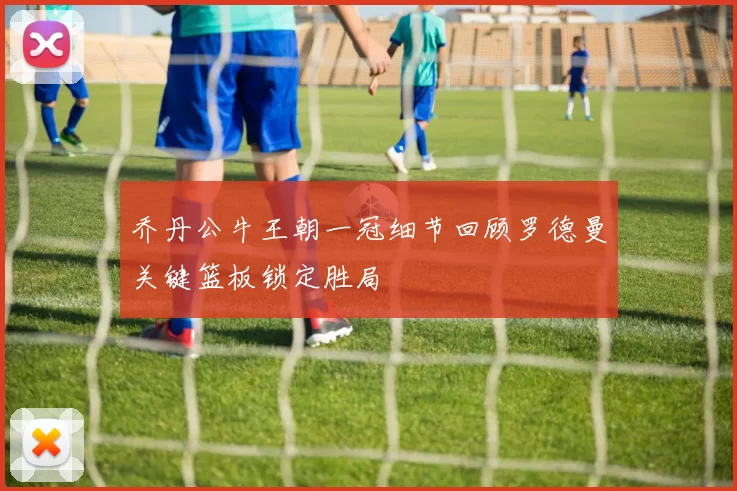 乔丹公牛王朝一冠细节回顾罗德曼关键篮板锁定胜局