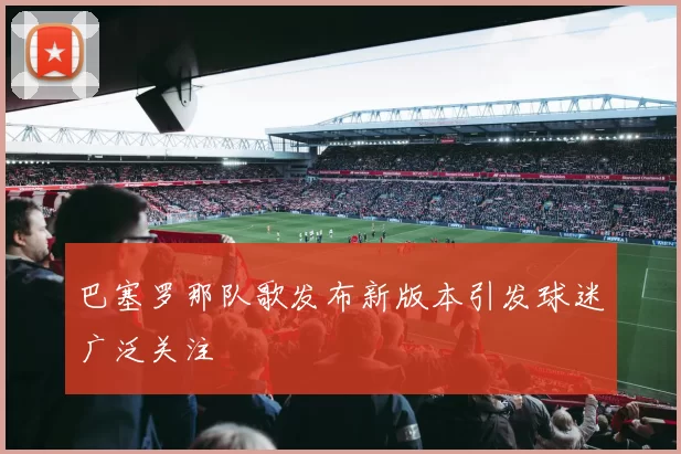 巴塞罗那队歌发布新版本引发球迷广泛关注