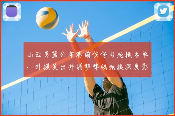 山西男篮公布赛前伤停与轮换名单，外援复出并调整锋线轮换深度影响防守